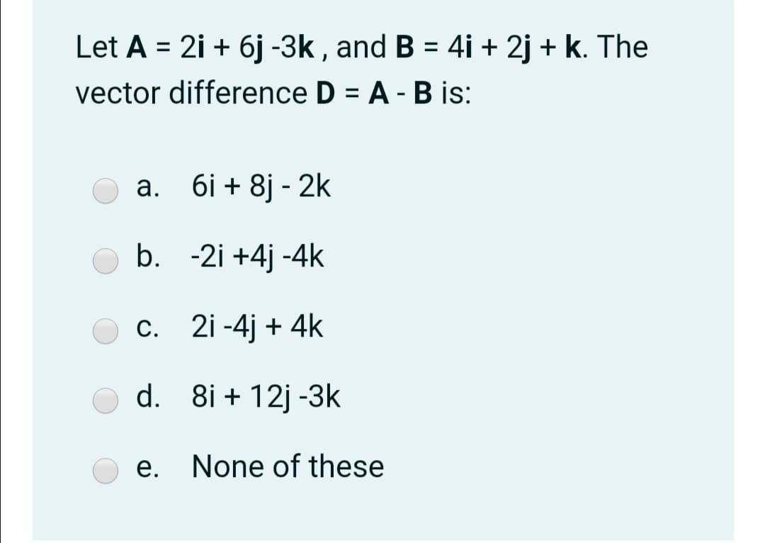 Let A = 2i + 6j -3k , and B = 4i + 2j + k. The
vector difference D = A - B is:
%3D
а. бі + 8j-2k
b. -2i +4j -4k
c. 2i -4j + 4k
С.
d. 8i + 12j -3k
e. None of these
е.
