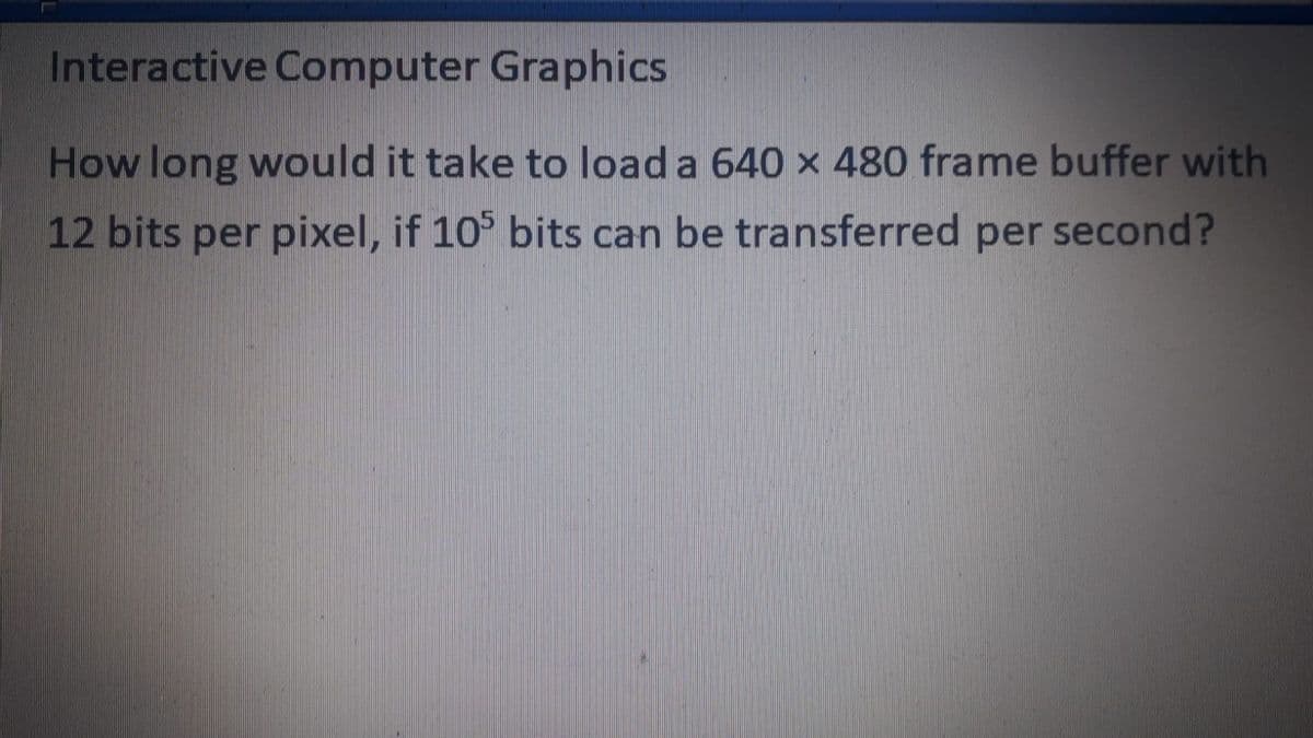 Interactive Computer Graphics
How long would it take to load a 640 x 480 frame buffer with
12 bits per pixel, if 10° bits can be transferred per second?
