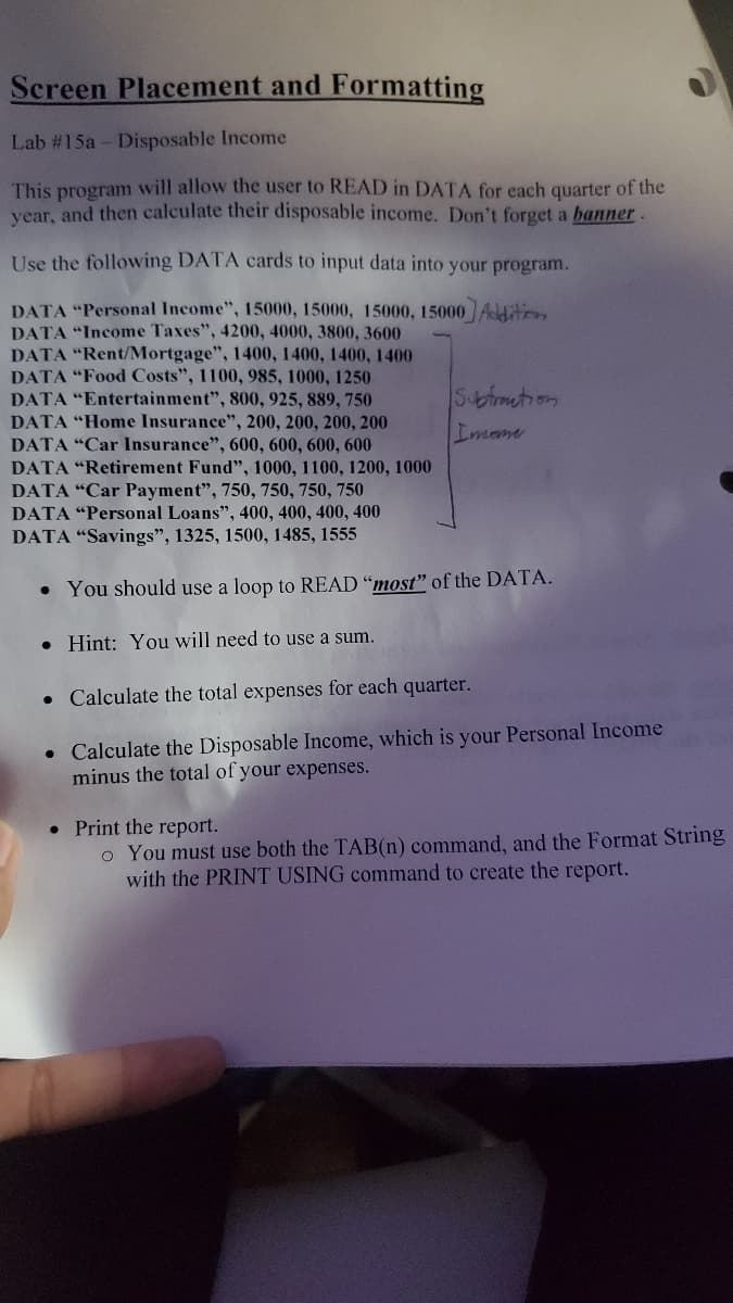 Screen Placement and Formatting
Lab #15a - Disposable Income
This program will allow the user to READ in DATA for each quarter of the
vear, and then calculate their disposable income. Don't forget a banner.
Use the following DATA cards to input data into your program.
DATA "Personal Income", 15000, 15000, 15000, 15000 Aditon
DATA "Income Taxes", 4200, 4000, 3800, 3600
DATA "Rent/Mortgage", 1400, 1400, 1400, 1400
DATA "Food Costs", 1100, 985, 1000, 1250
DATA "Entertainment", 800, 925, 889, 750
DATA "Home Insurance", 200, 200, 200, 200
DATA "Car Insurance", 600, 600, 600, 600
DATA "Retirement Fund", 1000, 1100, 1200, 1000
DATA "Car Payment", 750, 750, 750, 750
DATA "Personal Loans", 400, 400, 400, 400
DATA "Savings", 1325, 1500, 1485, 1555
Sbmetion
Imane
• You should use a loop to READ "most" of the DATA.
• Hint: You will need to use a sum.
• Calculate the total expenses for each quarter.
• Calculate the Disposable Income, which is your Personal Income
minus the total of your expenses.
• Print the report.
o You must use both the TAB(n) command, and the Format String
with the PRINT USING command to create the report.
