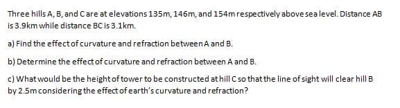 Three hills A, B, and Care at elevations135m, 146m, and 154m respectively abovesealevel. Distance AB
is 3.9km while distance BC is 3.1km.
a) Find the effect of curvature and refraction between A and B.
b) Determine the effect of curvature and refraction between A and B.
c) What would be the height of tower to be constructed at hill C so that the line of sight will clear hill B
by 2.5mconsidering the effect of earth's curvature and refraction?
