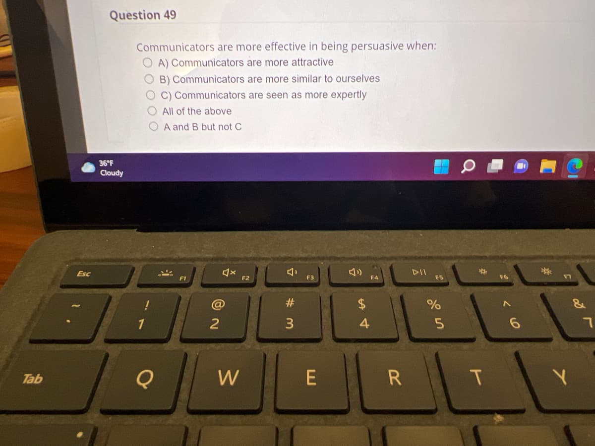 Question 49
Communicators are more effective in being persuasive when:
A) Communicators are more attractive
O B) Communicators are more similar to ourselves
C) Communicators are seen as more expertly
O All of the above
O A and B but not C
36°F
Cloudy
DII
F5
Esc
VI
F1
F2
F3
F4
F6
#3
2
Tab
W
E
R.
合
# 3m
