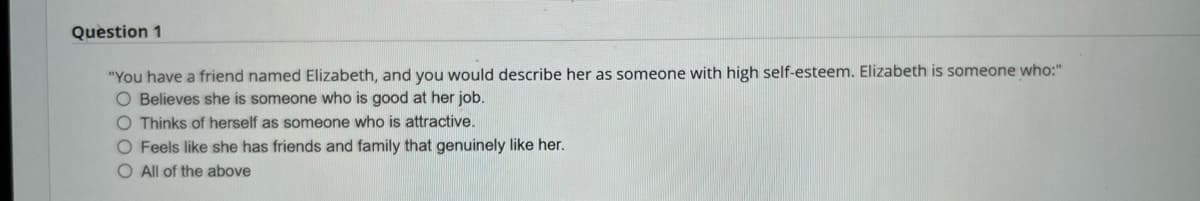 Question 1
"You have a friend named Elizabeth, and you would describe her as someone with high self-esteem. Elizabeth is someone who:"
O Believes she is someone who is good at her job.
O Thinks of herself as someone who is attractive.
O Feels like she has friends and family that genuinely like her.
O All of the above
