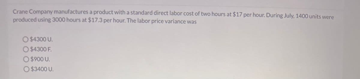 Crane Company manufactures a product with a standard direct labor cost of two hours at $17 per hour. During July, 1400 units were
produced using 3000 hours at $17.3 per hour. The labor price variance was
O $4300 U.
O $4300 F.
O $900 U.
O $3400 U.