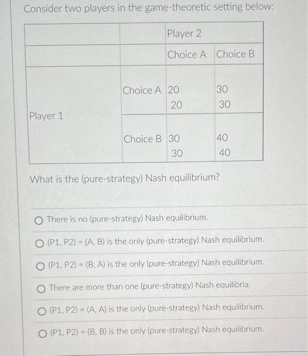 Consider two players in the game-theoretic setting below:
Player 1
Player 2
Choice A Choice B
Choice A 20
20
O (P1, P2)
Choice B 30
30
30
30
40
40
What is the (pure-strategy) Nash equilibrium?
O There is no (pure-strategy) Nash equilibrium.
O (P1, P2) = (A, B) is the only (pure-strategy) Nash equilibrium.
O (P1, P2) = (B. A) is the only (pure-strategy) Nash equilibrium.
There are more than one (pure-strategy) Nash equilibria.
O (P1, P2)
(A, A) is the only (pure-strategy) Nash equilibrium.
(B, B) is the only (pure-strategy) Nash equilibrium.