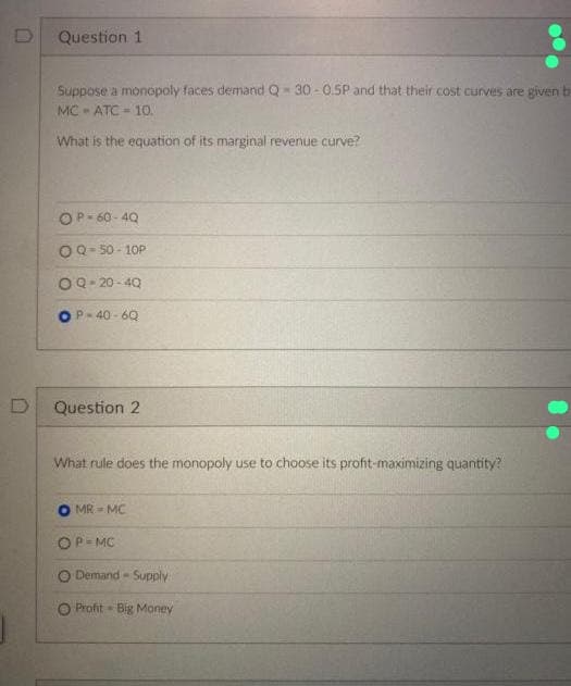 D
D
Question 1
Suppose a monopoly faces demand Q-30-0.5P and that their cost curves are given
MC - ATC= 10.
What is the equation of its marginal revenue curve?
OP=60-4Q
OQ-50-10P
OQ-20-40
P-40-6Q
Question 2
What rule does the monopoly use to choose its profit-maximizing quantity?
MR - MC
OP-MC
O Demand-Supply
O Profit- Big Money