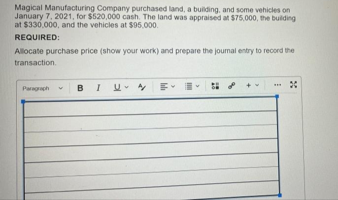 Magical Manufacturing Company purchased land, a building, and some vehicles on
January 7, 2021, for $520,000 cash. The land was appraised at $75,000, the building
at $330,000, and the vehicles at $95,000.
REQUIRED:
Allocate purchase price (show your work) and prepare the journal entry to record the
transaction.
***
Paragraph V BIU A
58°