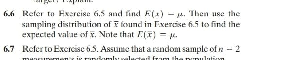 6.6 Refer to Exercise 6.5 and find E(x) = μ. Then use the
sampling distribution of x found in Exercise 6.5 to find the
expected value of x. Note that E(x) = μ.
6.7 Refer to Exercise 6.5. Assume that a random sample of n = 2
measurements is randomly selected from the population