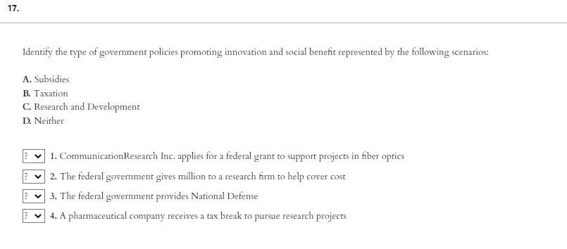 17.
Identify the type of government policies promoting innovation and social benefit represented by the following scenarios:
A. Subsidies
B. Taxation
C. Research and Development
D. Neither
1. Communication Research Inc. applies for a federal grant to support projects in fiber optics
✓2. The federal government gives million to a research firm to help cover cost
✓3. The federal government provides National Defense
24. A pharmaceutical company receives a tax break to pursue research projects