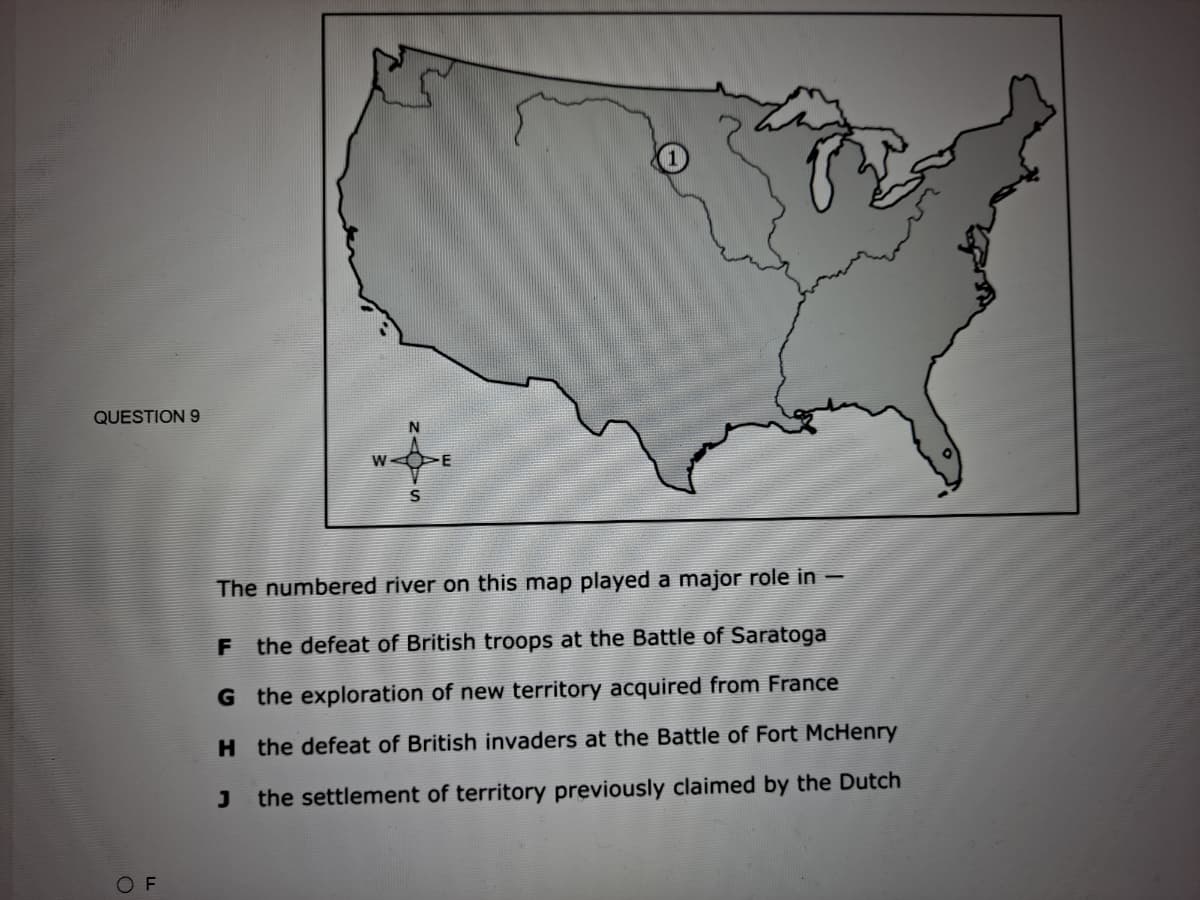 QUESTION 9
W
The numbered river on this map played a major role in –
F the defeat of British troops at the Battle of Saratoga
G the exploration of new territory acquired from France
H the defeat of British invaders at the Battle of Fort McHenry
J
the settlement of territory previously claimed by the Dutch
