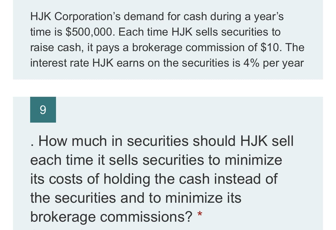 HJK Corporation's demand for cash during a year's
time is $500,000. Each time HJK sells securities to
raise cash, it pays a brokerage commission of $10. The
interest rate HJK earns on the securities is 4% per year
9
How much in securities should HJK sell
I
each time it sells securities to minimize
its costs of holding the cash instead of
the securities and to minimize its
brokerage commissions?
*