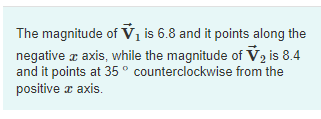 The magnitude of V₁ is 6.8 and it points along the
negative x axis, while the magnitude of V2 is 8.4
and it points at 35° counterclockwise from the
positive x axis.