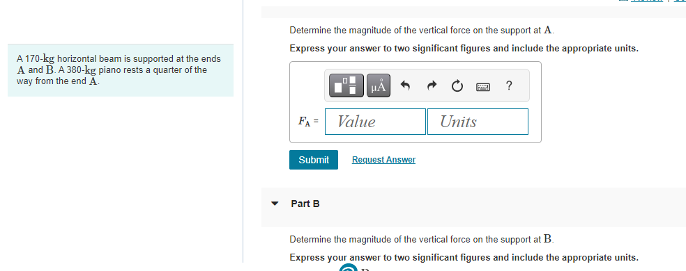 A 170-kg horizontal beam is supported at the ends
A and B. A 380-kg piano rests a quarter of the
way from the end A.
Determine the magnitude of the vertical force on the support at A.
Express your answer to two significant figures and include the appropriate units.
FA =
Submit
Part B
μA
Value
Request Answer
Units
?
Determine the magnitude of the vertical force on the support at B.
Express your answer to two significant figures and include the appropriate units.