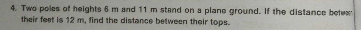 4. Two poles of heights 6 m and 11 m stand on a plane ground. If the distance between
their feet is 12 m, find the distance between their tops.
