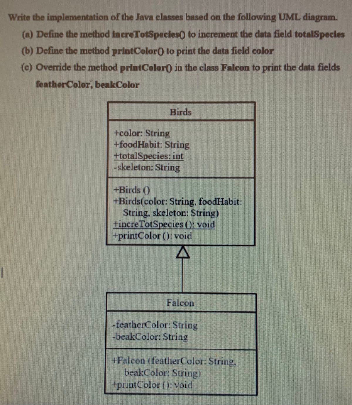 Write the implementation of the Java classes based on the following UML diagram.
(a) Define the method IncreTotSpecies) to increment the data field totalSpecles
(b) Define the method printColor) to print the data field color
(c) Override the method printColor) in the class Falcon to print the data fields
featherColor, beakColor
Birds
+color: String
+foodHabit: String
+totalSpecies: int
-skeleton: String
+Birds ()
+Birds(color: String, foodHabit:
String, skeleton: String)
+increTotSpecies (): void
+printColor (): void
Falcon
-featherColor: String
-beakColor: String
+Falcon (featherColor: String,
beakColor: String)
+printColor (): void
