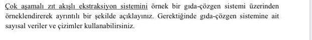 Çok aşamalı zıt akışlı ekstraksiyon sistemini örnek bir gıda-çözgen sistemi üzerinden
örneklendirerek ayrıntılı bir şekilde açıklayınız. Gerektiğinde gida-çözgen sistemine ait
sayısal veriler ve çizimler kullanabilirsiniz.