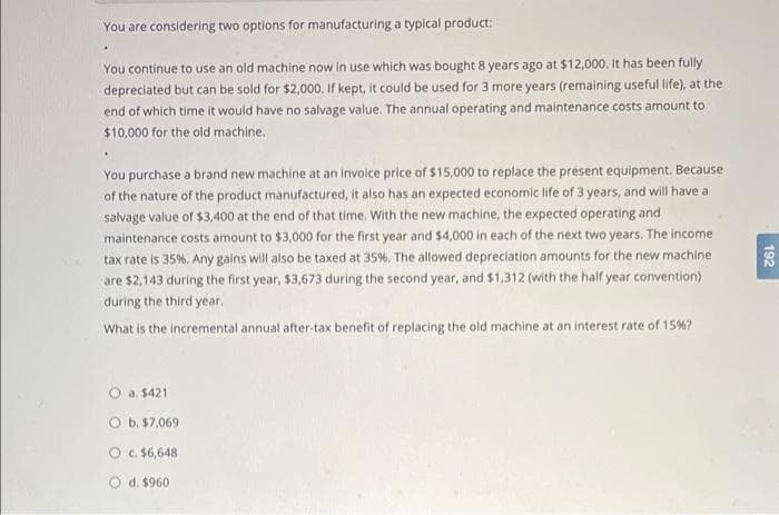 You are considering two options for manufacturing a typical product:
.
You continue to use an old machine now in use which was bought 8 years ago at $12,000. It has been fully
depreciated but can be sold for $2,000. If kept, it could be used for 3 more years (remaining useful life), at the
end of which time it would have no salvage value. The annual operating and maintenance costs amount to
$10,000 for the old machine.
You purchase a brand new machine at an invoice price of $15,000 to replace the present equipment. Because
of the nature of the product manufactured, it also has an expected economic life of 3 years, and will have a
salvage value of $3,400 at the end of that time. With the new machine, the expected operating and
maintenance costs amount to $3,000 for the first year and $4,000 in each of the next two years. The income
tax rate is 35%. Any gains will also be taxed at 35%. The allowed depreciation amounts for the new machine
are $2,143 during the first year, $3,673 during the second year, and $1,312 (with the half year convention)
during the third year.
What is the incremental annual after-tax benefit of replacing the old machine at an interest rate of 15% 7
O a. $421
O b. $7,069
O c. $6,648
O d. $960
192