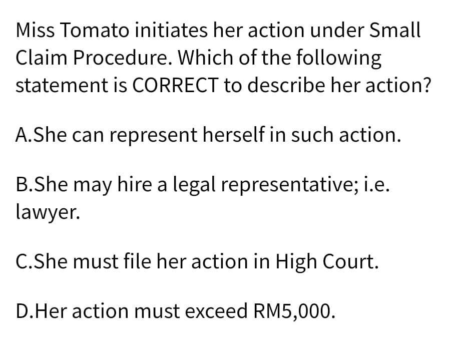 Miss Tomato initiates her action under Small
Claim Procedure. Which of the following
statement is CORRECT to describe her action?
A.She can represent herself in such action.
B.She may hire a legal representative; i.e.
lawyer.
C.She must file her action in High Court.
D.Her action must exceed RM5,000.
