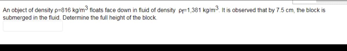An object of density p=816 kg/m³ floats face down in fluid of density pF1,381 kg/m3. It is observed that by 7.5 cm, the block is
submerged in the fluid. Determine the full height of the block.
