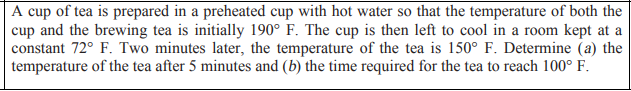 A cup of tea is prepared in a preheated cup with hot water so that the temperature of both the
cup and the brewing tea is initially 190° F. The cup is then left to cool in a room kept at a
constant 72° F. Two minutes later, the temperature of the tea is 150° F. Determine (a) the
temperature of the tea after 5 minutes and (b) the time required for the tea to reach 100° F.
