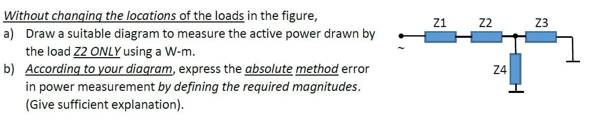 Without changing the locations of the loads in the figure,
a) Draw a suitable diagram to measure the active power drawn by
the load Z2 ONLY using a W-m.
b) According to your diagram, express the absolute method error
in power measurement by defining the required magnitudes.
(Give sufficient explanation).
Z1
Z2
Z3
Z4
