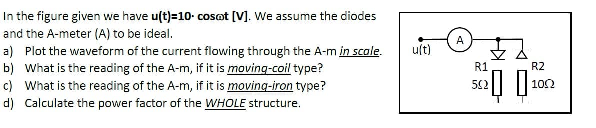 In the figure given we have u(t)=10. cosot [V]. We assume the diodes
and the A-meter (A) to be ideal.
A
u(t)
a) Plot the waveform of the current flowing through the A-m in scale.
b) What is the reading of the A-m, if it is moving-coil type?
c) What is the reading of the A-m, if it is moving-iron type?
d) Calculate the power factor of the WHOLE structure.
R1 1
R2
102
