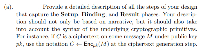 (a).
Provide a detailed description of all the steps of your design
that capture the Setup, Binding, and Result phases. Your descrip-
tion should not only be based on narrative, but it should also take
into account the syntax of the underlying cryptographic primitives.
For instance, if C is a ciphertext on some message M under public key
pk, use the notation C← Encpk (M) at the ciphertext generation step.