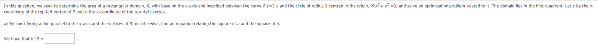 In this question, we seek to determine the area of a rectangular domain, R, with base on the x-axis and inscribed between the curve C:y=3 x and the circle of radius 3 centred in the origin, S:x² + y² =9, and solve an optimisation problem related to it. The domain lies in the first quadrant. Let a be the x-
coordinate of the top-left vertex of R and b the x-coordinate of the top-right vertex.
a) By considering a line parallel to the x-axis and the vertices of R, or otherwise, find an equation relating the square of a and the square of b.
We have that b^2 =