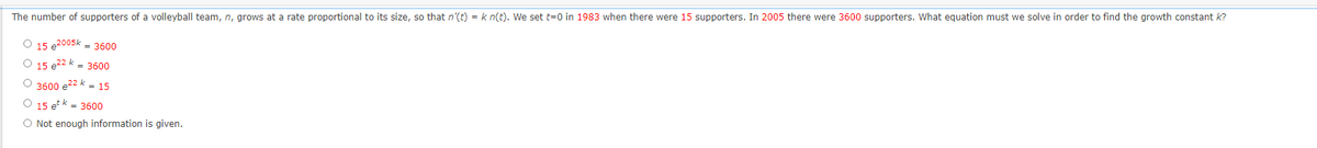 The number of supporters of a volleyball team, n, grows at a rate proportional to its size, so that n'(t) = k n(t). We set t=0 in 1983 when there were 15 supporters. In 2005 there were 3600 supporters. What equation must we solve in order to find the growth constant k?
O 15 e2005k = 3600
O 15 e²2 k = 3600
3600 e22 k = 15
O 15 et k = 3600
O Not enough information is given.