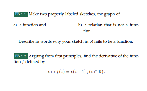 FB 1.1 Make two properly labeled sketches, the graph of
a) a function and
b) a relation that is not a func-
tion.
Describe in words why your sketch in b) fails to be a function.
FB 1.2 Arguing from first principles, find the derivative of the func-
tion f defined by
x+ f(x) = x(x-1), (x = R).