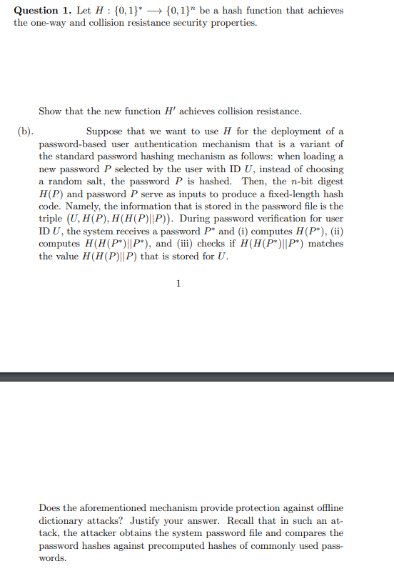 Question 1. Let H: {0,1}* → {0, 1}" be a hash function that achieves
the one-way and collision resistance security properties.
(b).
Show that the new function H' achieves collision resistance.
Suppose that we want to use H for the deployment of a
password-based user authentication mechanism that is a variant of
the standard password hashing mechanism as follows: when loading a
new password P selected by the user with ID U, instead of choosing
a random salt, the password P is hashed. Then, the n-bit digest
H(P) and password P serve as inputs to produce a fixed-length hash
code. Namely, the information that is stored in the password file is the
triple (U, H(P), H(H(P)||P)). During password verification for user
ID U, the system receives a password P* and (i) computes H(P*), (ii)
computes H(H(P*)||P*), and (iii) checks if H(H(P*)||P*) matches
the value H(H(P)||P) that is stored for U.
1
Does the aforementioned mechanism provide protection against offline
dictionary attacks? Justify your answer. Recall that in such an at-
tack, the attacker obtains the system password file and compares the
password hashes against precomputed hashes of commonly used pass-
words.