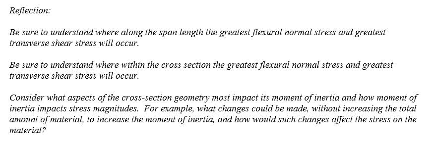 Reflection:
Be sure to understand where along the span length the greatest flexural normal stress and greatest
transverse shear stress will occur.
Be sure to understand where within the cross section the greatest flexural normal stress and greatest
transverse shear stress will occur.
Consider what aspects of the cross-section geometry most impact its moment of inertia and how moment of
inertia impacts stress magnitudes. For example, what changes could be made, without increasing the total
amount of material, to increase the moment of inertia, and how would such changes affect the stress on the
material?