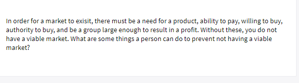 In order for a market to exisit, there must be a need for a product, ability to pay, willing to buy,
authority to buy, and be a group large enough to result in a profit. Without these, you do not
have a viable market. What are some things a person can do to prevent not having a viable
market?

