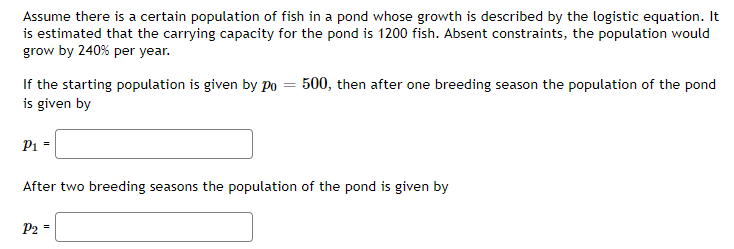 Assume there is a certain population of fish in a pond whose growth is described by the logistic equation. It
is estimated that the carrying capacity for the pond is 1200 fish. Absent constraints, the population would
grow by 240% per year.
If the starting population is given by P0 = 500, then after one breeding season the population of the pond
is given by
P1 -
After two breeding seasons the population of the pond is given by
P2 -
