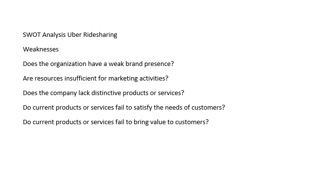 SWOT Analysis Uber Ridesharing
Weaknesses
Does the organization have a weak brand presence?
Are resources insufficient for marketing activities?
Does the company lack distinctive products or services?
Do current products or services fail to satisfy the needs of customers?
Do current products or services fail to bring value to customers?
