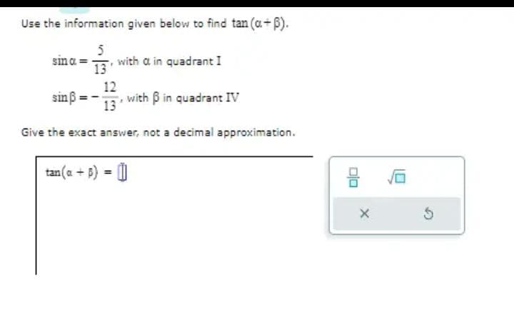 Use the information given below to find tan (a+ß).
5
sina = with a in quadrant I
13
12
13
Give the exact answer, not a decimal approximation.
sinß
with ß in quadrant IV
tan(a + b) = []
ㅁㅁ
X