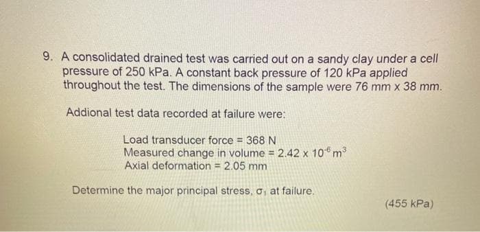 9. A consolidated drained test was carried out on a sandy clay under a cell
pressure of 250 kPa. A constant back pressure of 120 kPa applied
throughout the test. The dimensions of the sample were 76 mm x 38 mm.
Addional test data recorded at failure were:
Load transducer force = 368 N
3
Measured change in volume = 2.42 x 10 m³
Axial deformation = 2.05 mm
Determine the major principal stress, o, at failure.
(455 kPa)