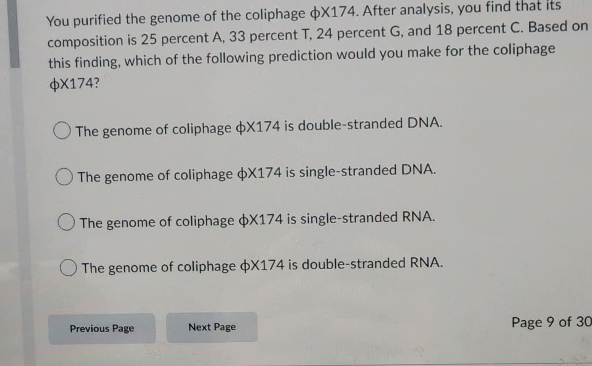 You purified the genome of the coliphage X174. After analysis, you find that its
composition is 25 percent A, 33 percent T, 24 percent G, and 18 percent C. Based on
this finding, which of the following prediction would you make for the coliphage
$X174?
The genome of coliphage X174 is double-stranded DNA.
The genome of coliphage X174 is single-stranded DNA.
The genome of coliphage X174 is single-stranded RNA.
The genome of coliphage $X174 is double-stranded RNA.
Previous Page
Next Page
Page 9 of 30