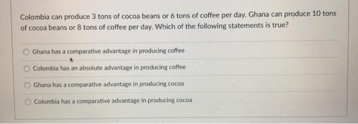 Colombia can produce 3 tons of cocoa beans or 6 tons of coffee per day. Ghana can produce 10 tons
of cocoa beans or 8 tons of coffee per day. Which of the following statements is true?
Ghana has a comparative advantage in producing coffee
Colombia has an absolute advantage in producing coffee
Ghana has a comparative advantage in producing cocoa
Colombia has a comparative advantage in producing cocoa