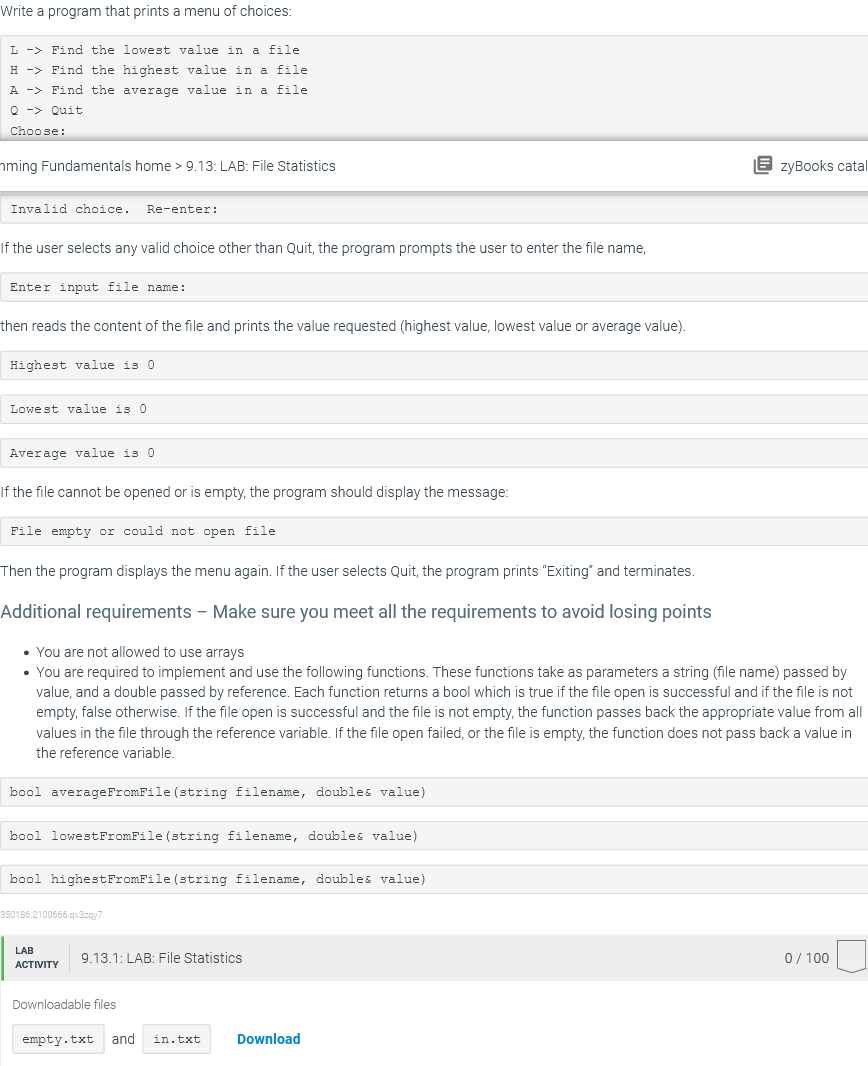 Write a program that prints a menu of choices:
L -> Find the lowest value in a file
H -> Find the highest value in a file
A -> Find the average value in a file
Q -> Quit
Choose:
hming Fundamentals home > 9.13: LAB: File Statistics
E zyBooks catal
Invalid choice.
Re-enter:
If the user selects any valid choice other than Quit, the program prompts the user to enter the file name,
Enter input file name:
then reads the content of the file and prints the value requested (highest value, lowest value or average value).
Highest value is 0
Lowest value is 0
Average value is 0
If the file cannot be opened or is empty, the program should display the message:
File empty or could not open file
Then the program displays the menu again. If the user selects Quit, the program prints "Exiting" and terminates.
Additional requirements - Make sure you meet all the requirements to avoid losing points
• You are not allowed to use arrays
• You are required to implement and use the following functions. These functions take as parameters a string (file name) passed by
value, and a double passed by reference. Each function returns a bool which is true if the file open is successful and if the file is not
empty, false otherwise. If the file open is successful and the file is not empty, the function passes back the appropriate value from all
values in the file through the reference variable. If the file open failed, or the file is empty, the function does not pass back a value in
the reference variable.
bool averageFromFile (string filename, doubles value)
bool lowestFromFile (string filename, doubles value)
bool highestFromFile (string filename, doubles value)
350186.2100666.qx3zgy7
LAB
9.13.1: LAB: File Statistics
0/ 100
АСTIVITY
Downloadable files
empty.txt
and
in.txt
Download
