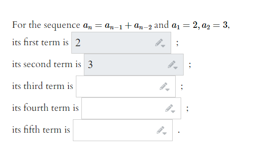 For the sequence an
= an-1+ an-2 and a1 = 2, az2 = 3,
its first term is 2
its second term is 3
its third term is
its fourth term is
its fifth term is
