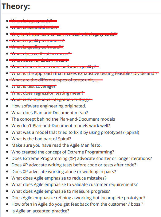 Theory:
Whetislegeecoder
yiportan tuto deuwileguy cude
• hatdocverificatiom
what doc valdatioe
• What do we to to assure softvvere quatity?
• Wirat is the approacth thrat makes extraustive testing feasibter Divide and
•Whet ere the different types of tests-unit,
• Whatistest tuveraget
• What does regression testing mean
• Whet is Continueus integretientesting
• How software engineering originated.
• What does Plan-and-Document mean?
• The concept behind the Plan-and-Document models
• Why don't Plan-and-Document models work well?
• What was a model that tried to fix it by using prototypes? (Spiral)
• What is the bad part of Spiral?
• Make sure you have read the Agile Manifesto.
• Who created the concept of Extreme Programming?
• Does Extreme Programming (XP) advocate shorter or longer iterations?
• Does XP advocate writing tests before code or tests after code?
• Does XP advocate working alone or working in pairs?
• What does Agile emphasize to reduce mistakes?
• What does Agile emphasize to validate customer requirements?
• What does Agile emphasize to measure progress?
• Does Agile emphasize refining a working but incomplete prototype?
• How often in Agile do you get feedback from the customer / boss ?
Is Agile an accepted practice?
