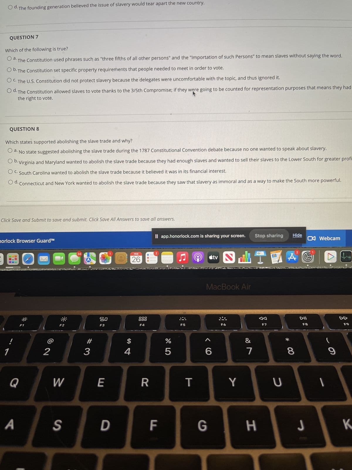 Od. The founding generation believed the issue of slavery would tear apart the new country.
QUESTION 7
Which of the following is true?
O a. The Constitution used phrases such as "three fifths of all other persons" and the "Importation of such Persons" to mean slaves without saying the word.
O b. The Constitution set specific property requirements that people needed to meet in order to vote.
OC. The U.S. Constitution did not protect slavery because the delegates were uncomfortable with the topic, and thus ignored it.
Od. The Constitution allowed slaves to vote thanks to the 3/5th Compromise; if they were going to be counted for representation purposes that means they had
the right to vote.
QUESTION 8
Which states supported abolishing the slave trade and why?
O a. No state suggested abolishing the slave trade during the 1787 Constitutional Convention debate because no one wanted to speak about slavery.
O b. Virginia and Maryland wanted to abolish the slave trade because they had enough slaves and wanted to sell their slaves to the Lower South for greater profi
O C. South Carolina wanted to abolish the slave trade because it believed it was in its financial interest.
Od. Connecticut and New York wanted to abolish the slave trade because they saw that slavery as immoral and as a way to make the South more powerful.
Click Save and Submit to save and submit. Click Save All Answers to save all answers.
1
horlock Browser Guard™
!
Q
A
:88
F1
2
F2
W
S
34
#
3
80
F3
E
D
FEB
26
$
4
F4
R
Il app.honorlock.com is sharing your screen. Stop sharing
2
F
%
5
♫
F5
T
tv
^
6
MacBook Air
F6
2
A
ST
Y
&
7
G H
F7
Guidelines
Hide
U
* 00
8
DII
F8
Webcam
J
|
9
DD
F9
K