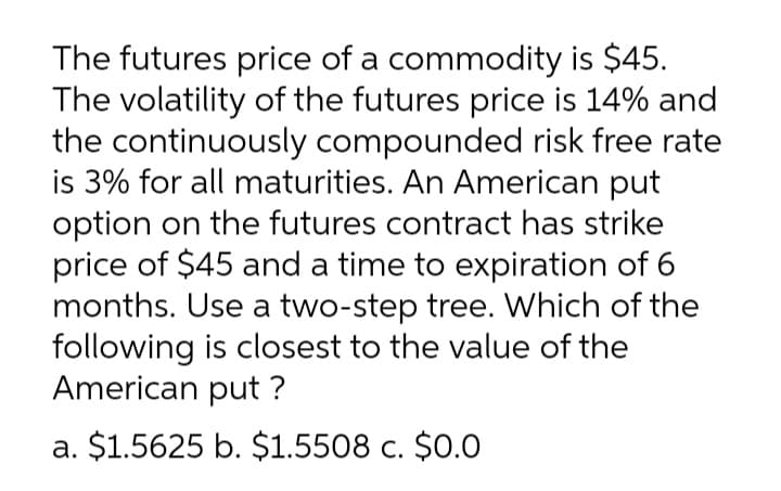 The futures price of a commodity is $45.
The volatility of the futures price is 14% and
the continuously compounded risk free rate
is 3% for all maturities. An American put
option on the futures contract has strike
price of $45 and a time to expiration of 6
months. Use a two-step tree. Which of the
following is closest to the value of the
American put ?
a. $1.5625 b. $1.5508 c. $0.0
