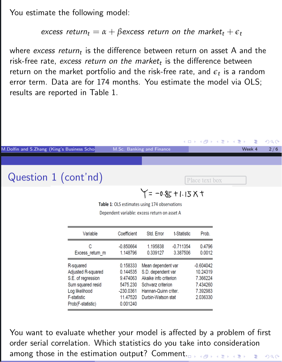 You estimate the following model:
excess returnt = a + ßexcess return on the markett + €t
where excess return is the difference between return on asset A and the
risk-free rate, excess return on the market is the difference between
return on the market portfolio and the risk-free rate, and et is a random
error term. Data are for 174 months. You estimate the model via OLS;
results are reported in Table 1.
M.Dolfin and S.Zhang (King's Business Scho
Question 1 (cont'nd)
Variable
C
Excess_return_m
M.Sc. Banking and Finance
Table 1: OLS estimates using 174 observations
Dependent variable: excess return on asset A
R-squared
Adjusted R-squared
S.E. of regression
Sum squared resid
Log likelihood
F-statistic
Prob(F-statistic)
Y = -0.85 +1.15x+
Place text box
Coefficient Std. Error t-Statistic
-0.850664 1.195838 -0.711354
1.148796 0.339127 3.387506
0.158333 Mean dependent var
0.144535 S.D. dependent var
9.474063 Akaike info criterion
5475.230 Schwarz criterion
-230.0361 Hannan-Quinn criter.
11.47520 Durbin-Watson stat
0.001240
Prob.
0.4796
0.0012
-0.604042
10.24319
7.366224
7.434260
7.392983
2.036330
Week 4
S92
2/6
You want to evaluate whether your model is affected by a problem of first
order serial correlation. Which statistics do you take into consideration
among those in the estimation output? Comment.
2
592