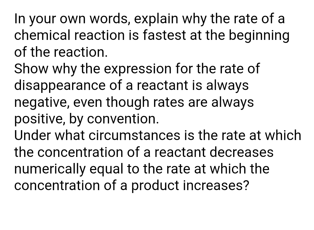 In your own words, explain why the rate of a
chemical reaction is fastest at the beginning
of the reaction.
Show why the expression for the rate of
disappearance of a reactant is always
negative, even though rates are always
positive, by convention.
Under what circumstances is the rate at which
the concentration of a reactant decreases
numerically equal to the rate at which the
concentration of a product increases?
