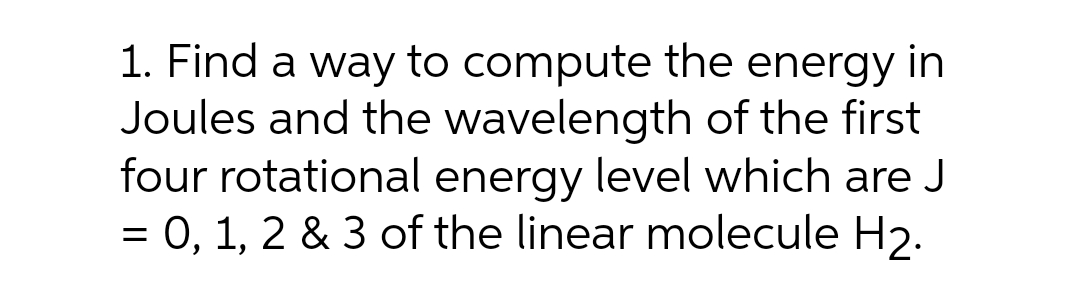 1. Find a way to compute the energy in
Joules and the wavelength of the first
four rotational energy level which are J
= 0, 1, 2 & 3 of the linear molecule H2.
