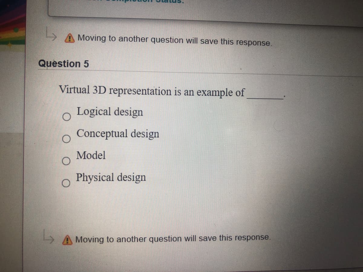 Moving to another question will save this response.
Question 5
Virtual 3D representation is an example of
Logical design
Conceptual design
Model
Physical design
A Moving to another question will save this response.
