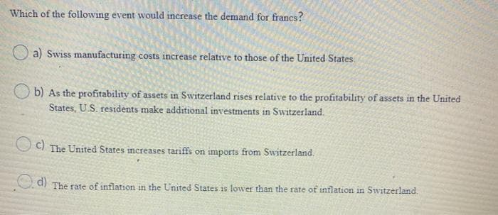Which of the following event would increase the demand for francs?
O a) Swiss manufacturing costs increase relative to those of the United States.
b) As the profitability of assets in Switzerland rises relative to the profitability of assets in the United
States, US. residents make additional investments in Switzerland.
O C) The United States increases tariffs on imports from Switzerland.
O d) The rate of inflation in the United States is lower than the rate of inflation in Switzerland.
