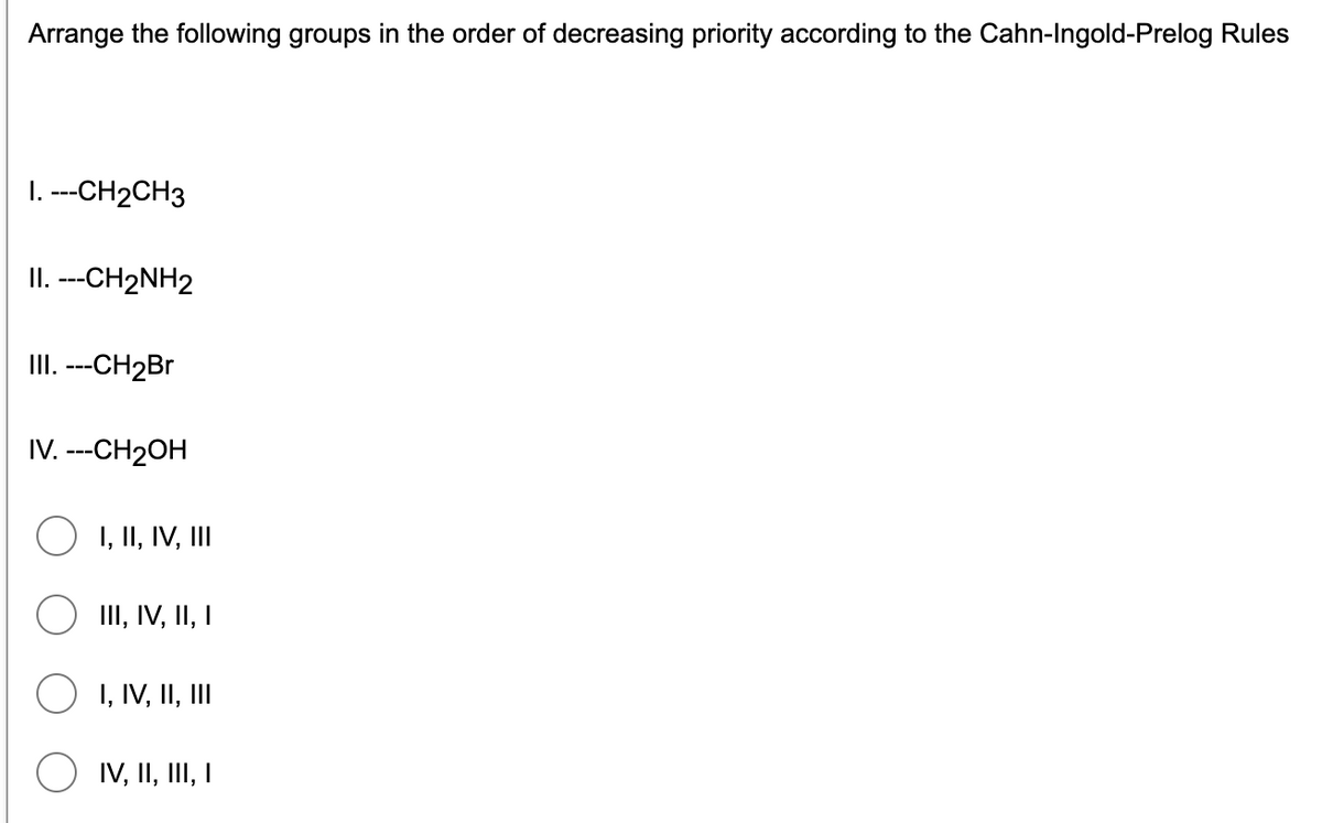 Arrange the following groups in the order of decreasing priority according to the Cahn-Ingold-Prelog Rules
1. ---CH2CH3
II. ---CH2NH2
II.---CH2Br
IV. ---CH2OH
O 1, II, IV, II
III, IV, II, I
I, IV, II, II
IV, II, II, I

