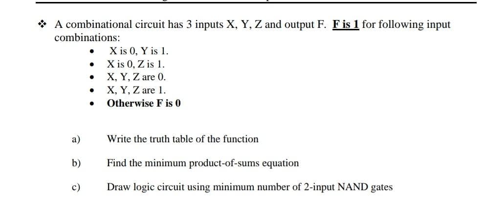 * A combinational circuit has 3 inputs X, Y, Z and output F. F is 1 for following input
combinations:
X is 0, Y is 1.
X is 0, Z is 1.
X, Y, Z are 0.
X, Y, Z are 1.
Otherwise F is 0
а)
Write the truth table of the function
b)
Find the minimum product-of-sums equation
с)
Draw logic circuit using minimum number of 2-input NAND gates
